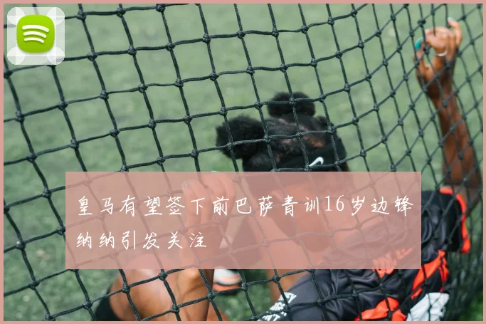 皇马有望签下前巴萨青训16岁边锋纳纳引发关注