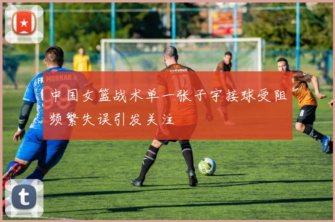 中国女篮战术单一张子宇接球受阻频繁失误引发关注