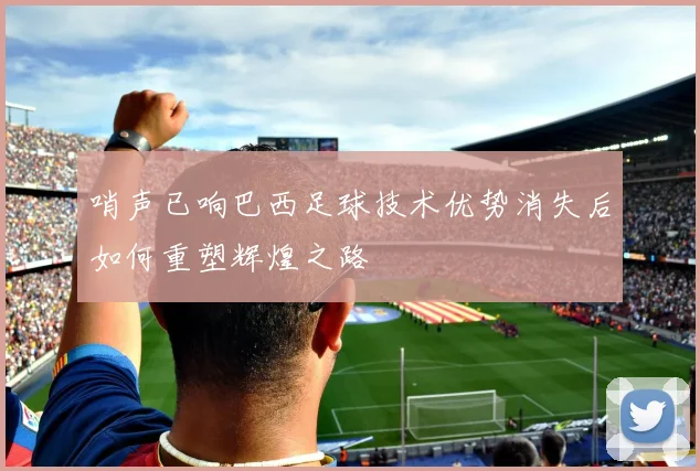 哨声已响巴西足球技术优势消失后如何重塑辉煌之路