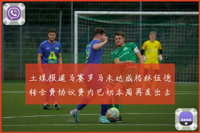 土媒报道马赛罗马未达成格林伍德转会费协议费内巴切本周再度出击