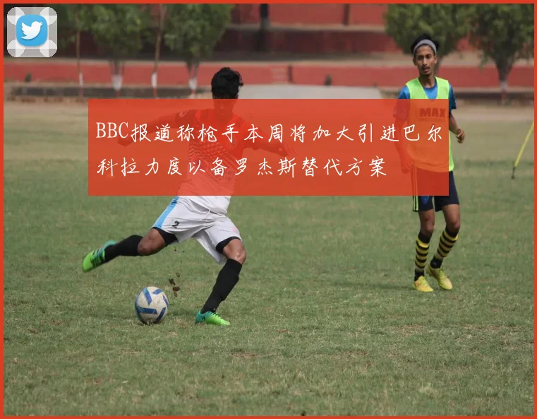 BBC报道称枪手本周将加大引进巴尔科拉力度以备罗杰斯替代方案
