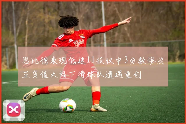 恩比德表现低迷11投仅中3分数惨淡正负值大幅下滑球队遭遇重创