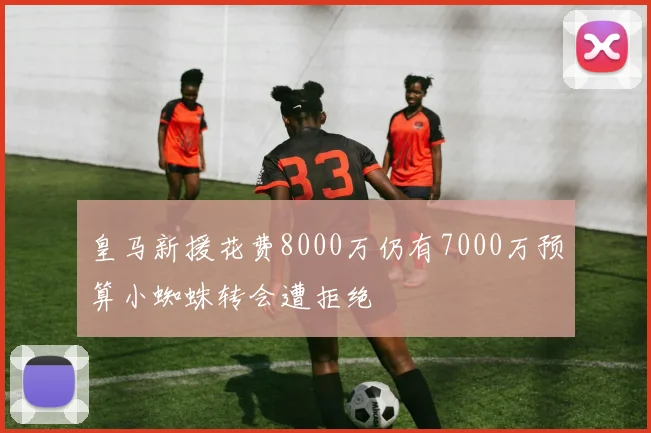 皇马新援花费8000万仍有7000万预算小蜘蛛转会遭拒绝