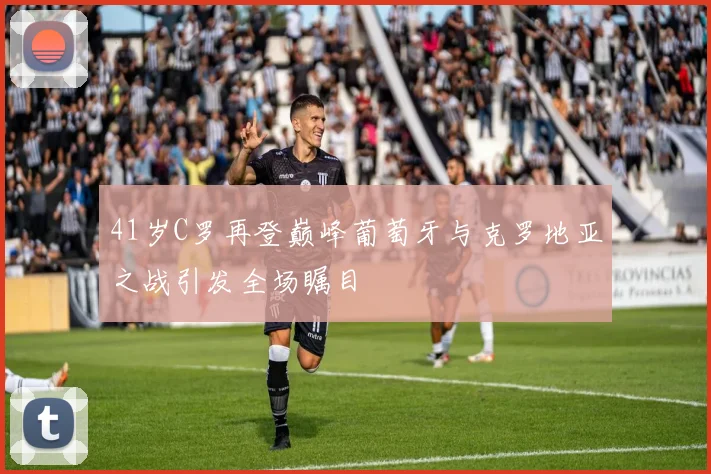 41岁C罗再登巅峰葡萄牙与克罗地亚之战引发全场瞩目