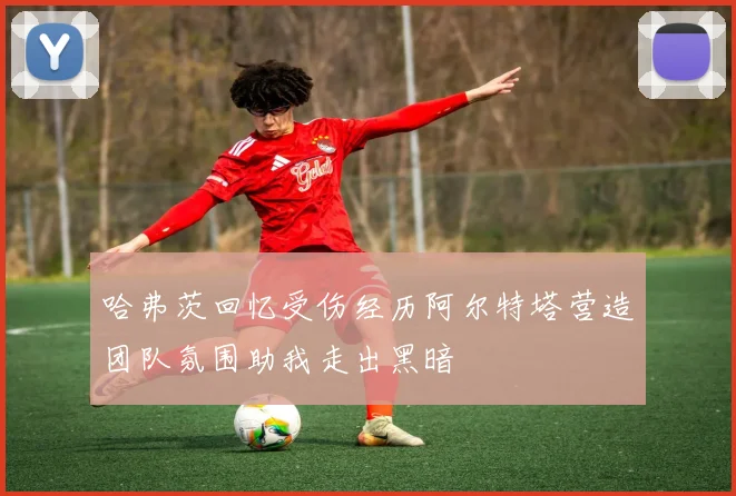 哈弗茨回忆受伤经历阿尔特塔营造团队氛围助我走出黑暗