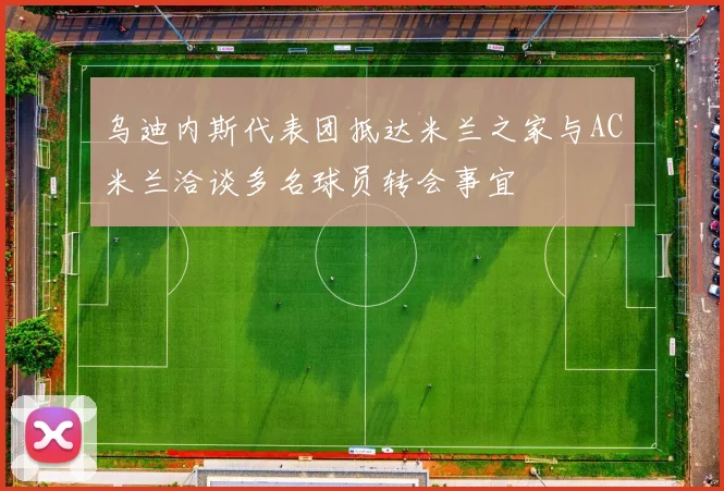 乌迪内斯代表团抵达米兰之家与AC米兰洽谈多名球员转会事宜