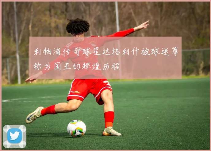 利物浦传奇球星达格利什被球迷尊称为国王的辉煌历程