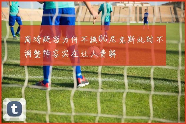 周琦疑惑为何不换OG尼克斯此时不调整阵容实在让人费解
