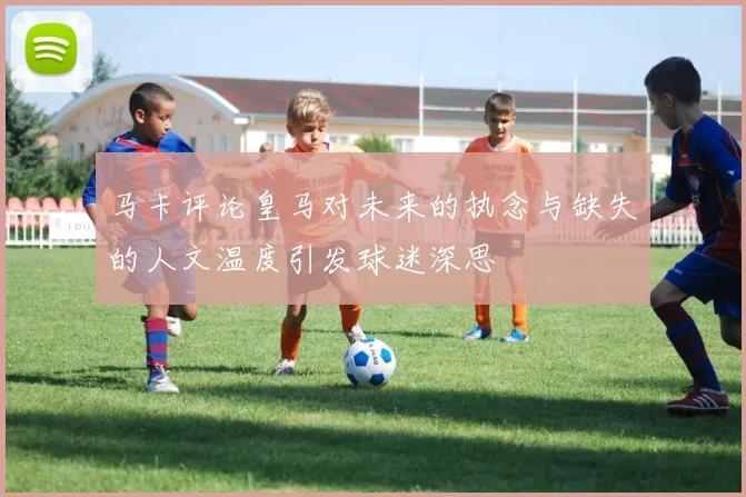马卡评论皇马对未来的执念与缺失的人文温度引发球迷深思