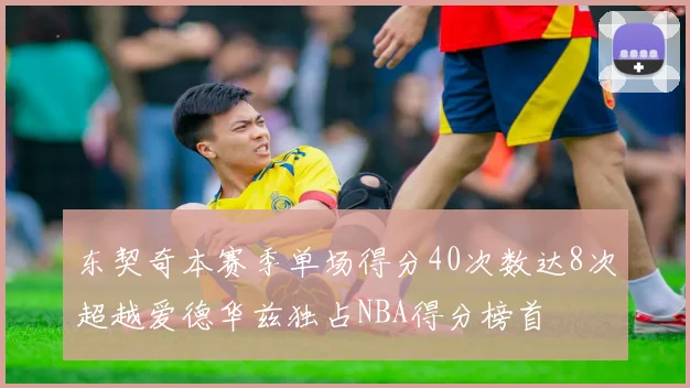 东契奇本赛季单场得分40次数达8次超越爱德华兹独占NBA得分榜首