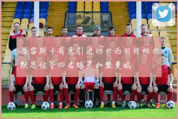 马雷斯卡有意引进切尔西旧将帕尔默恩佐等四名球员加盟曼城