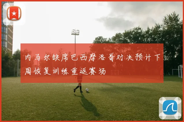 内马尔缺席巴西摩洛哥对决预计下周恢复训练重返赛场