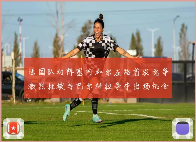 法国队对阵塞内加尔左路首发竞争激烈杜埃与巴尔科拉争夺出场机会